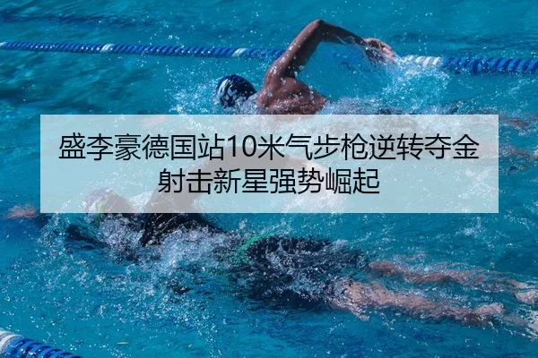 盛李豪德国站10米气步枪逆转夺金 射击新星强势崛起